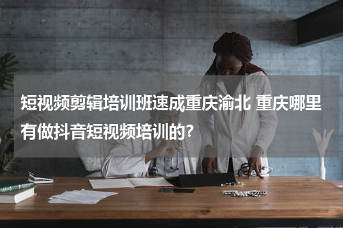 短视频剪辑培训班速成重庆渝北 重庆哪里有做抖音短视频培训的？