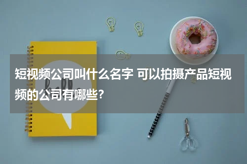短视频公司叫什么名字 可以拍摄产品短视频的公司有哪些？