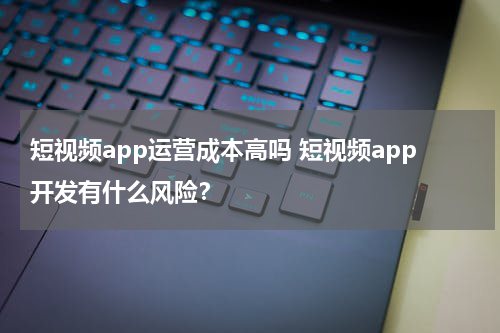 短视频app运营成本高吗 短视频app开发有什么风险？