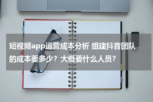 短视频app运营成本分析 组建抖音团队的成本要多少？大概要什么人员？