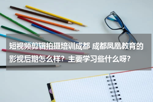 短视频剪辑拍摄培训成都 成都凤凰教育的影视后期怎么样？主要学习些什么呀？