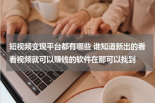 短视频变现平台都有哪些 谁知道新出的看看视频就可以赚钱的软件在那可以找到