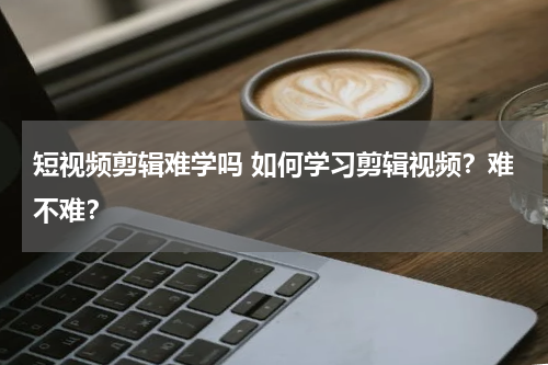 短视频剪辑难学吗 如何学习剪辑视频？难不难？