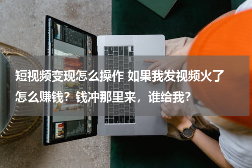 短视频变现怎么操作 如果我发视频火了 怎么赚钱？钱冲那里来，谁给我？