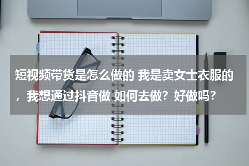 短视频带货是怎么做的 我是卖女士衣服的，我想通过抖音做 如何去做？好做吗？
