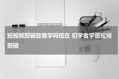短视频剪辑容易学吗现在 初学者学做视频剪辑