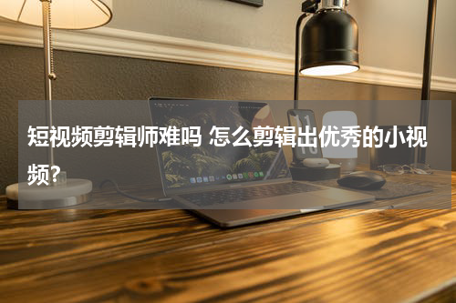 短视频剪辑师难吗 怎么剪辑出优秀的小视频？
