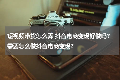 短视频带货怎么弄 抖音电商变现好做吗？需要怎么做抖音电商变现？