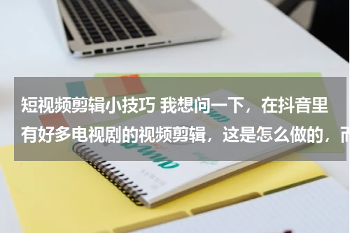 短视频剪辑小技巧 我想问一下，在抖音里有好多电视剧的视频剪辑，这是怎么做的，而且我不知道做视频怎么弄视频素材
