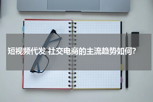 短视频代发 社交电商的主流趋势如何？