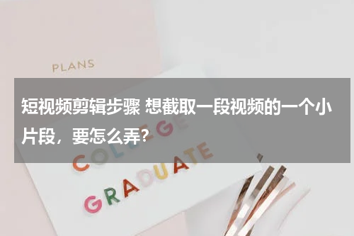 短视频剪辑步骤 想截取一段视频的一个小片段，要怎么弄？