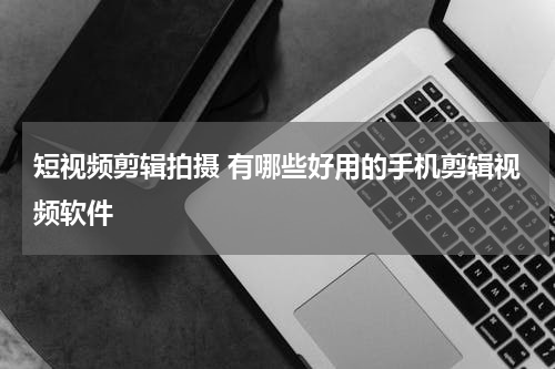 短视频剪辑拍摄 有哪些好用的手机剪辑视频软件
