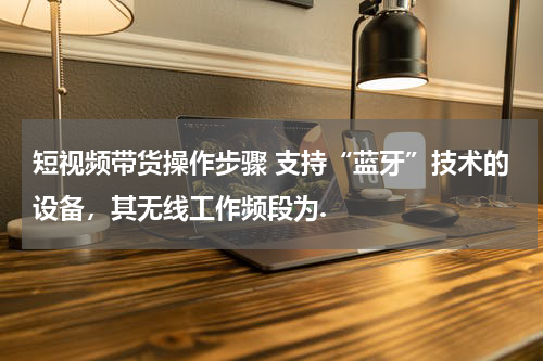 短视频带货操作步骤 支持“蓝牙”技术的设备，其无线工作频段为.