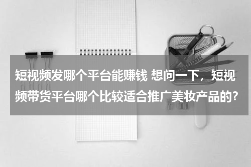 短视频发哪个平台能赚钱 想问一下，短视频带货平台哪个比较适合推广美妆产品的？