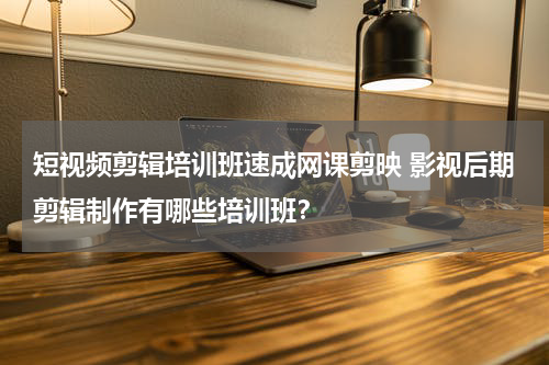 短视频剪辑培训班速成网课剪映 影视后期剪辑制作有哪些培训班？