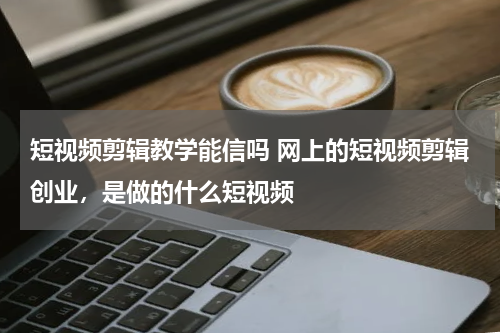 短视频剪辑教学能信吗 网上的短视频剪辑创业，是做的什么短视频