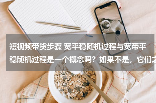 短视频带货步骤 宽平稳随机过程与宽带平稳随机过程是一个概念吗？如果不是，它们之间有什么区别？
