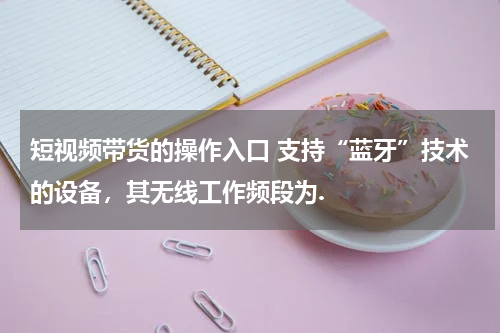 短视频带货的操作入口 支持“蓝牙”技术的设备，其无线工作频段为.
