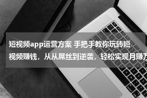 短视频app运营方案 手把手教你玩转短视频赚钱，从从屌丝到逆袭，轻松实现月赚万元