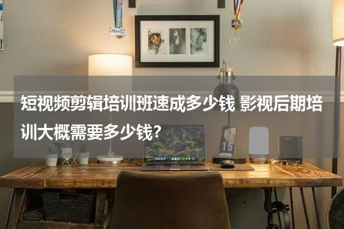 短视频剪辑培训班速成多少钱 影视后期培训大概需要多少钱？