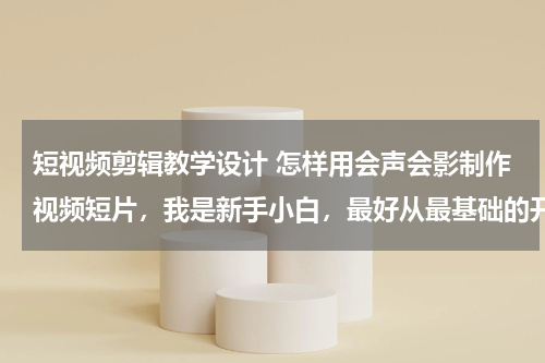 短视频剪辑教学设计 怎样用会声会影制作视频短片，我是新手小白，最好从最基础的开始教