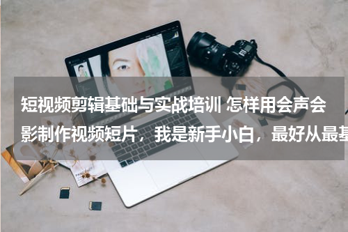 短视频剪辑基础与实战培训 怎样用会声会影制作视频短片，我是新手小白，最好从最基础的开始教
