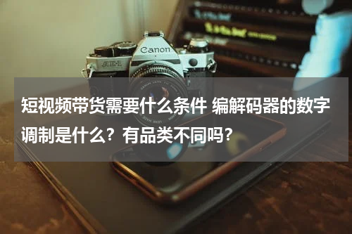 短视频带货需要什么条件 编解码器的数字调制是什么？有品类不同吗？