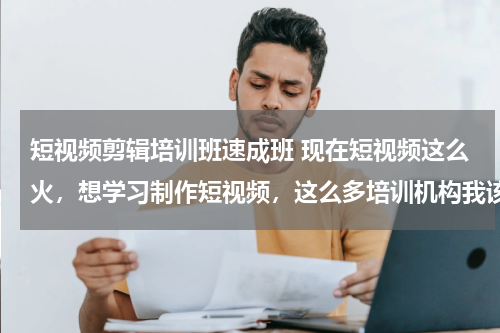 短视频剪辑培训班速成班 现在短视频这么火，想学习制作短视频，这么多培训机构我该选哪个？