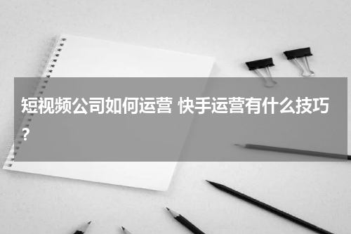 短视频公司如何运营 快手运营有什么技巧？