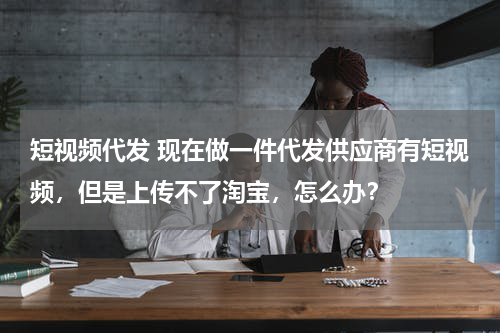 短视频代发 现在做一件代发供应商有短视频，但是上传不了淘宝，怎么办？