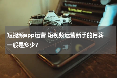短视频app运营 短视频运营新手的月薪一般是多少？