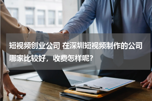 短视频创业公司 在深圳短视频制作的公司哪家比较好，收费怎样呢？