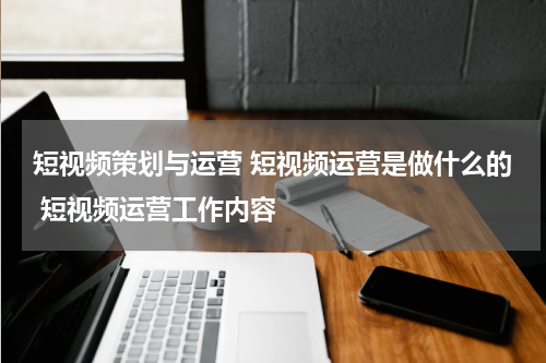 短视频策划与运营 短视频运营是做什么的 短视频运营工作内容