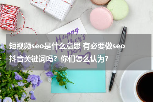 短视频seo是什么意思 有必要做seo抖音关键词吗？你们怎么认为？