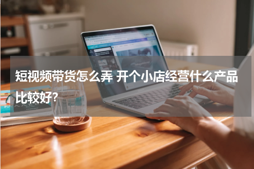 短视频带货怎么弄 开个小店经营什么产品比较好？