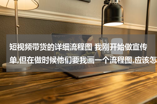 短视频带货的详细流程图 我刚开始做宣传单,但在做时候他们要我画一个流程图,应该怎么画啊,请大家帮帮忙!