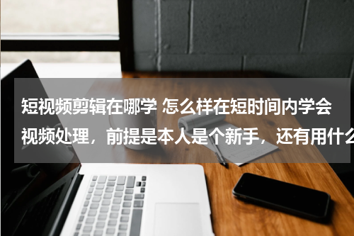 短视频剪辑在哪学 怎么样在短时间内学会视频处理，前提是本人是个新手，还有用什么软件，谢谢大家了。很想学