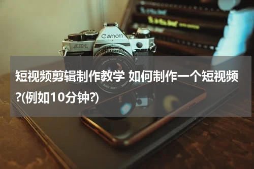 短视频剪辑制作教学 如何制作一个短视频?(例如10分钟?)