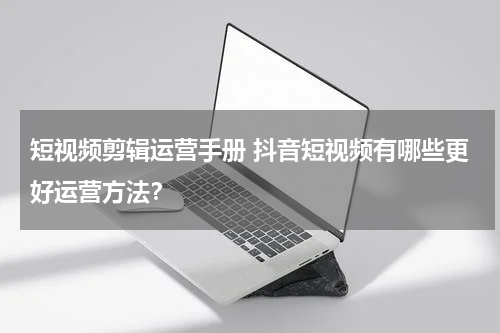 短视频剪辑运营手册 抖音短视频有哪些更好运营方法？