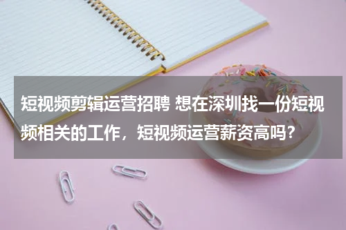 短视频剪辑运营招聘 想在深圳找一份短视频相关的工作，短视频运营薪资高吗？