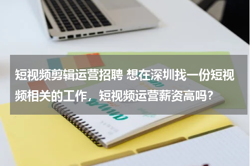 短视频剪辑运营招聘 想在深圳找一份短视频相关的工作，短视频运营薪资高吗？