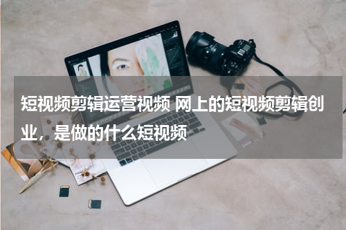 短视频剪辑运营视频 网上的短视频剪辑创业，是做的什么短视频