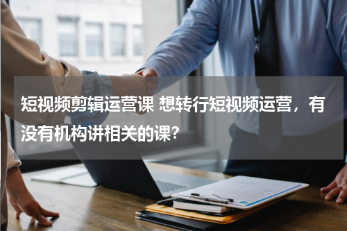 短视频剪辑运营课 想转行短视频运营，有没有机构讲相关的课？