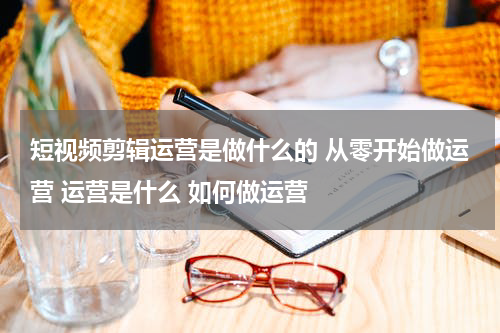 短视频剪辑运营是做什么的 从零开始做运营 运营是什么 如何做运营