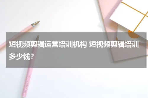 短视频剪辑运营培训机构 短视频剪辑培训多少钱？