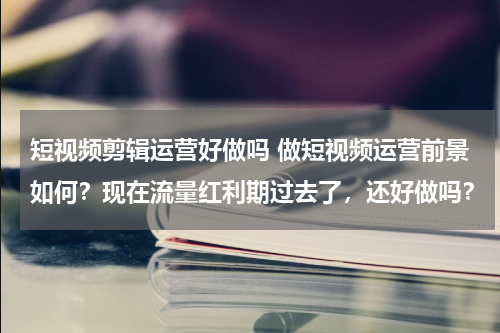短视频剪辑运营好做吗 做短视频运营前景如何？现在流量红利期过去了，还好做吗？