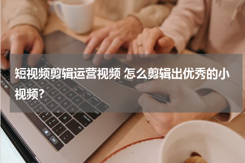 短视频剪辑运营视频 怎么剪辑出优秀的小视频？