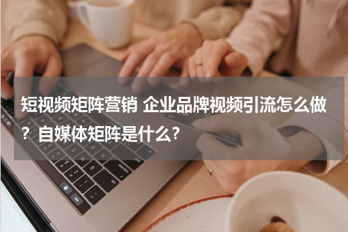 短视频矩阵营销 企业品牌视频引流怎么做？自媒体矩阵是什么？