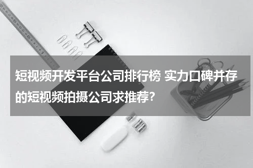 短视频开发平台公司排行榜 实力口碑并存的短视频拍摄公司求推荐？