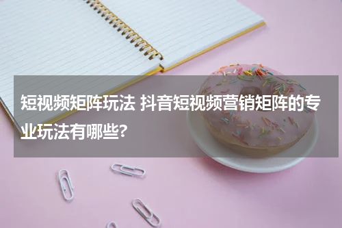 短视频矩阵玩法 抖音短视频营销矩阵的专业玩法有哪些?